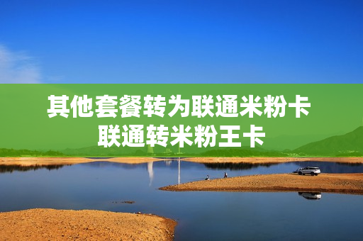 其他套餐转为联通米粉卡 联通转米粉王卡