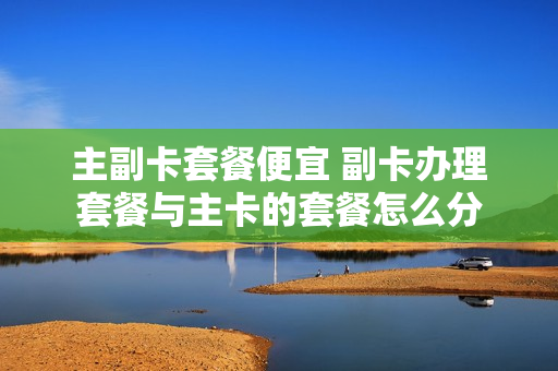 主副卡套餐便宜 副卡办理套餐与主卡的套餐怎么分