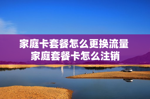 家庭卡套餐怎么更换流量 家庭套餐卡怎么注销