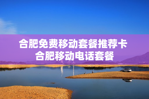 合肥免费移动套餐推荐卡 合肥移动电话套餐