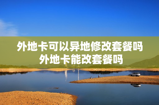 外地卡可以异地修改套餐吗 外地卡能改套餐吗
