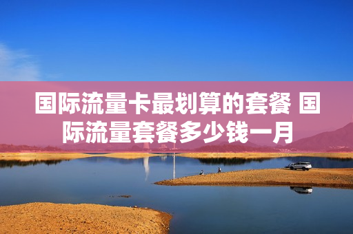 国际流量卡最划算的套餐 国际流量套餐多少钱一月
