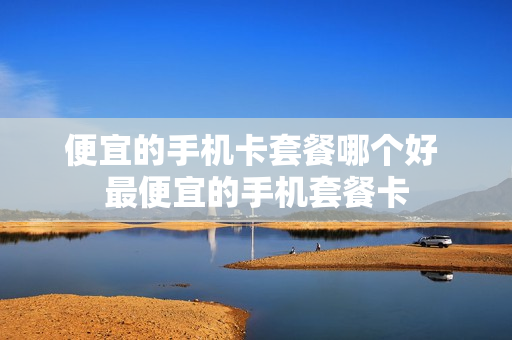 便宜的手机卡套餐哪个好 最便宜的手机套餐卡