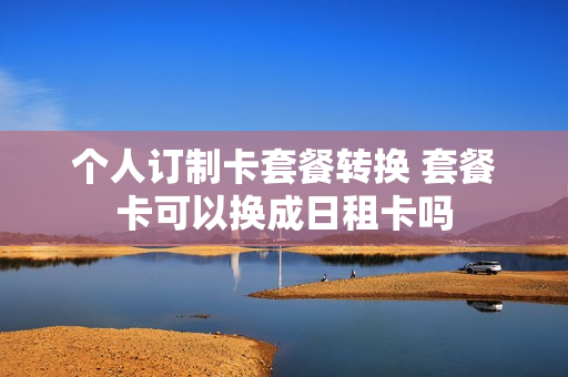 个人订制卡套餐转换 套餐卡可以换成日租卡吗