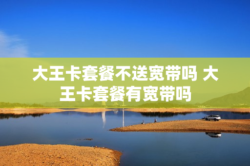 大王卡套餐不送宽带吗 大王卡套餐有宽带吗
