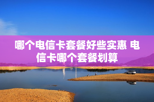 哪个电信卡套餐好些实惠 电信卡哪个套餐划算