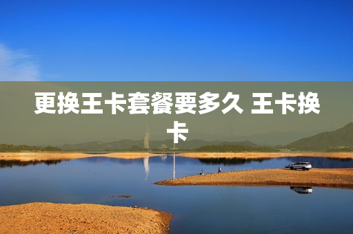 更换王卡套餐要多久 王卡换卡