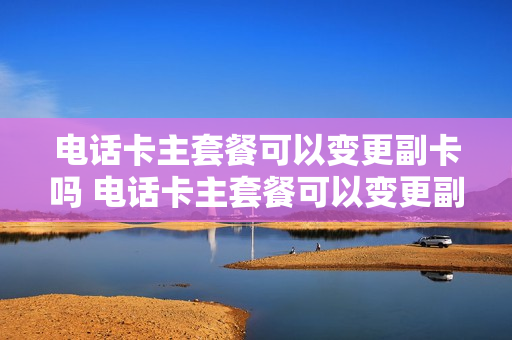 电话卡主套餐可以变更副卡吗 电话卡主套餐可以变更副卡吗怎么改