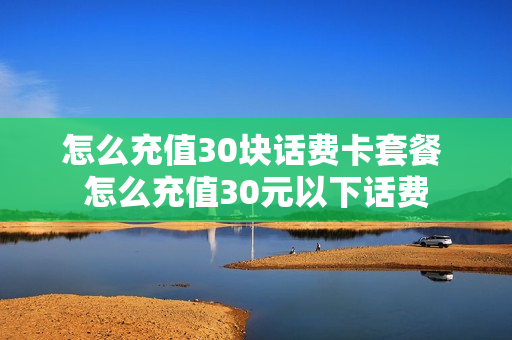怎么充值30块话费卡套餐 怎么充值30元以下话费