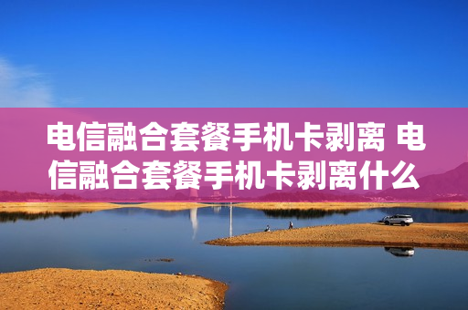 电信融合套餐手机卡剥离 电信融合套餐手机卡剥离什么意思