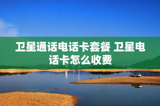卫星通话电话卡套餐 卫星电话卡怎么收费