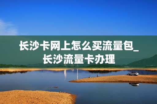 长沙卡网上怎么买流量包_长沙流量卡办理