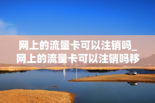 网上的流量卡可以注销吗_网上的流量卡可以注销吗移动