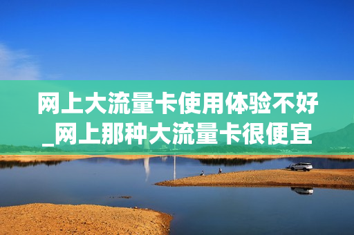 网上大流量卡使用体验不好_网上那种大流量卡很便宜是真的吗