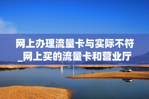 网上办理流量卡与实际不符_网上买的流量卡和营业厅办的卡为啥这么大差价