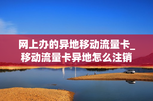 网上办的异地移动流量卡_移动流量卡异地怎么注销