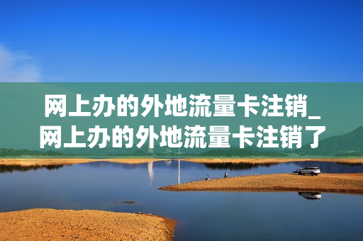 网上办的外地流量卡注销_网上办的外地流量卡注销了怎么办