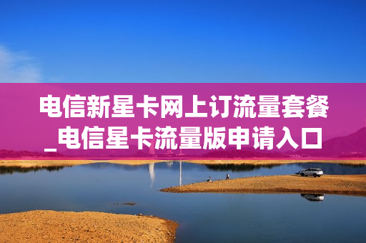电信新星卡网上订流量套餐_电信星卡流量版申请入口