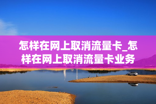 怎样在网上取消流量卡_怎样在网上取消流量卡业务