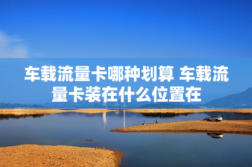 车载流量卡哪种划算 车载流量卡装在什么位置在