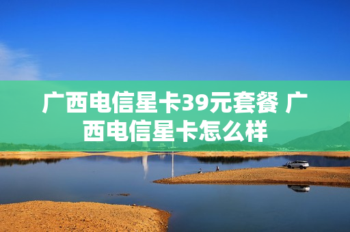 广西电信星卡39元套餐 广西电信星卡怎么样