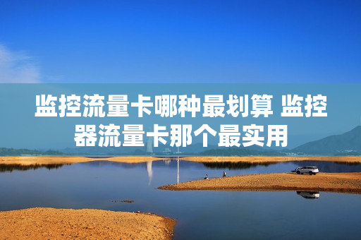 监控流量卡哪种最划算 监控器流量卡那个最实用