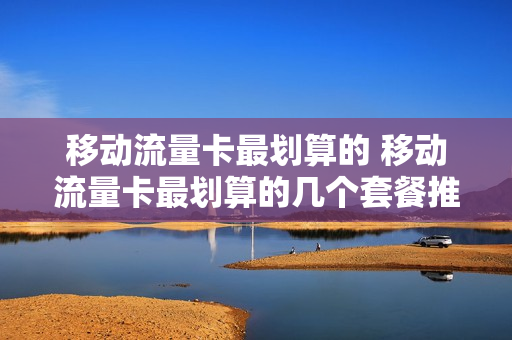 移动流量卡最划算的 移动流量卡最划算的几个套餐推荐