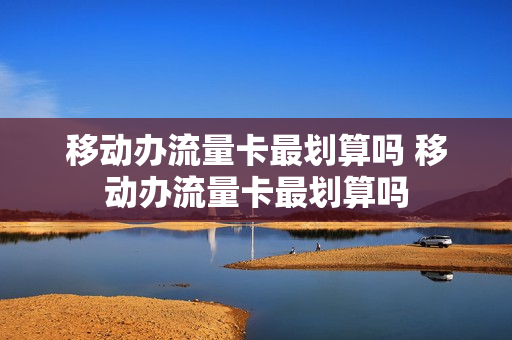 移动办流量卡最划算吗 移动办流量卡最划算吗