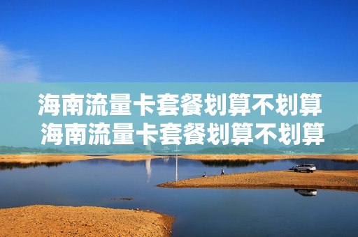 海南流量卡套餐划算不划算 海南流量卡套餐划算不划算呀