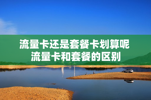 流量卡还是套餐卡划算呢 流量卡和套餐的区别