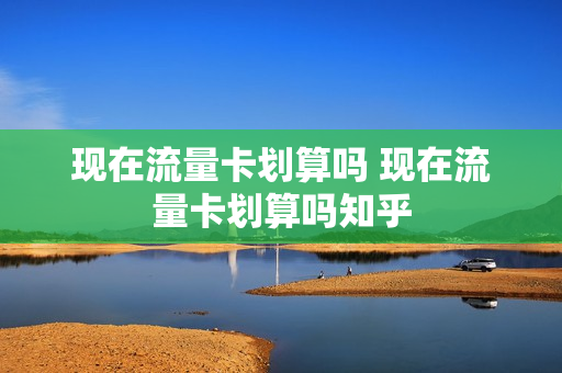 现在流量卡划算吗 现在流量卡划算吗知乎